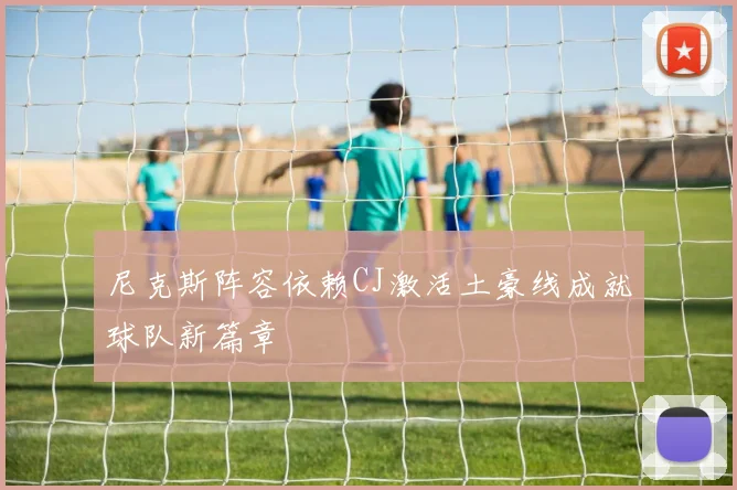 尼克斯阵容依赖CJ激活土豪线成就球队新篇章