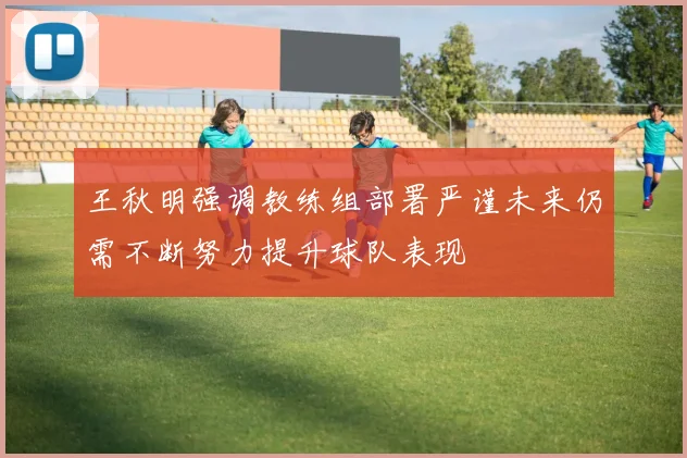 王秋明强调教练组部署严谨未来仍需不断努力提升球队表现