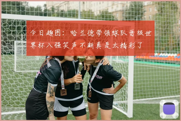 今日趣图：哈兰德带领球队晋级世界杯八强笑声不断真是太精彩了