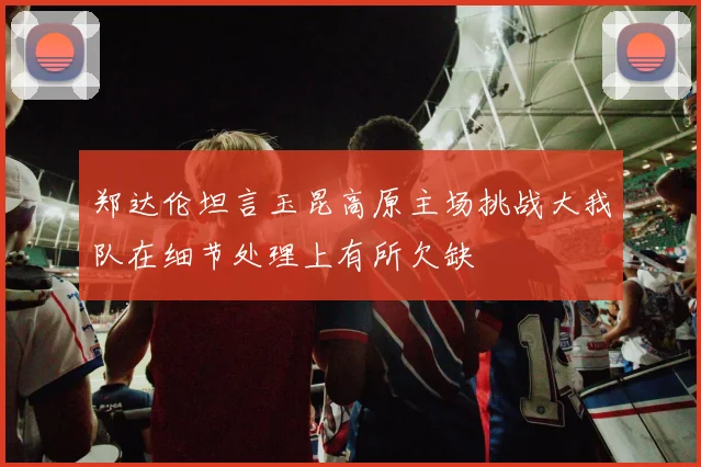 郑达伦坦言玉昆高原主场挑战大我队在细节处理上有所欠缺
