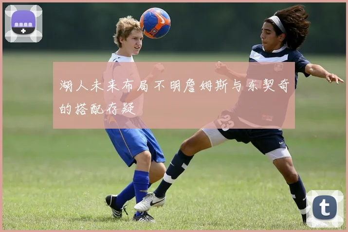 湖人未来布局不明詹姆斯与东契奇的搭配存疑
