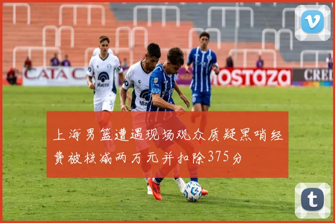 上海男篮遭遇现场观众质疑黑哨经费被核减两万元并扣除375分