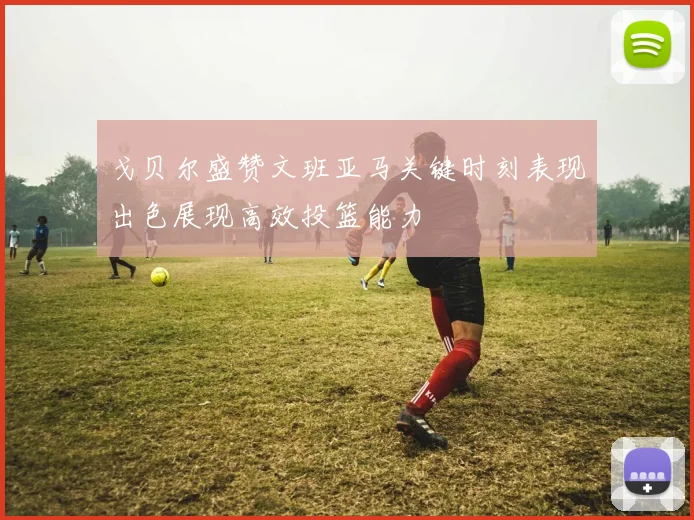 戈贝尔盛赞文班亚马关键时刻表现出色展现高效投篮能力