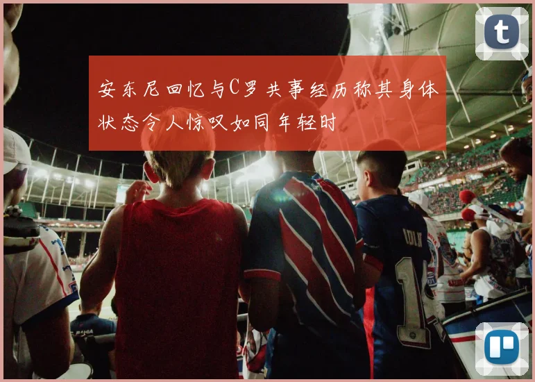 安东尼回忆与C罗共事经历称其身体状态令人惊叹如同年轻时