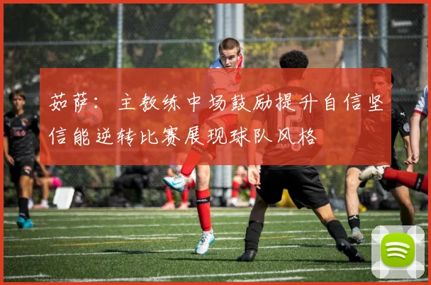 茹萨：主教练中场鼓励提升自信坚信能逆转比赛展现球队风格