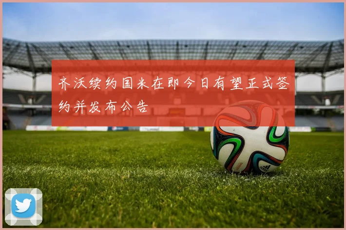 齐沃续约国米在即今日有望正式签约并发布公告